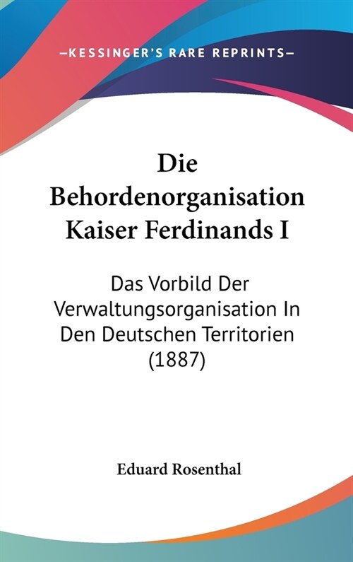 Die Behordenorganisation Kaiser Ferdinands I: Das Vorbild Der Verwaltungsorganisation in Den Deutschen Territorien (1887) (Hardcover)