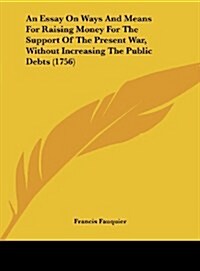 An Essay on Ways and Means for Raising Money for the Support of the Present War, Without Increasing the Public Debts (1756) (Hardcover)