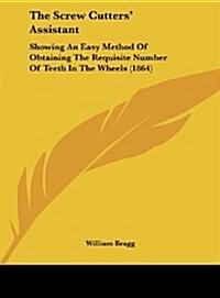 The Screw Cutters Assistant: Showing an Easy Method of Obtaining the Requisite Number of Teeth in the Wheels (1864) (Hardcover)