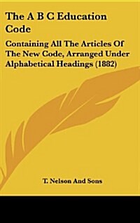 The A B C Education Code: Containing All the Articles of the New Code, Arranged Under Alphabetical Headings (1882) (Hardcover)