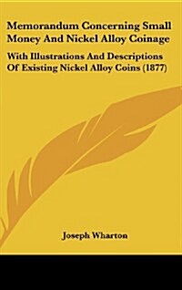 Memorandum Concerning Small Money and Nickel Alloy Coinage: With Illustrations and Descriptions of Existing Nickel Alloy Coins (1877) (Hardcover)