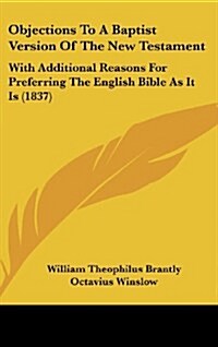 Objections to a Baptist Version of the New Testament: With Additional Reasons for Preferring the English Bible as It Is (1837) (Hardcover)