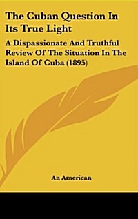 The Cuban Question in Its True Light: A Dispassionate and Truthful Review of the Situation in the Island of Cuba (1895) (Hardcover)