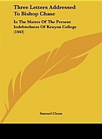 Three Letters Addressed to Bishop Chase: In the Matter of the Present Indebtedness of Kenyon College (1843) (Hardcover)