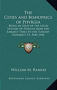 The Cities and Bishoprics of Phyrgia: Being an Essay of the Local History of Phrygia from the Earliest Times to the Turkish Conquest V1, Part One (Hardcover)
