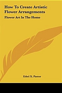 How to Create Artistic Flower Arrangements: Flower Art in the Home (Hardcover)