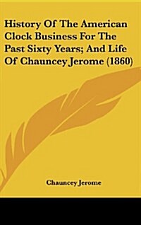 History of the American Clock Business for the Past Sixty Years; And Life of Chauncey Jerome (1860) (Hardcover)