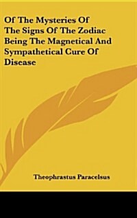 Of the Mysteries of the Signs of the Zodiac Being the Magnetical and Sympathetical Cure of Disease (Hardcover)