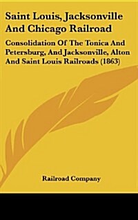 Saint Louis, Jacksonville and Chicago Railroad: Consolidation of the Tonica and Petersburg, and Jacksonville, Alton and Saint Louis Railroads (1863) (Hardcover)