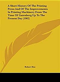 A Short History of the Printing Press and of the Improvements in Printing Machinery from the Time of Gutenberg Up to the Present Day (1902) (Hardcover)