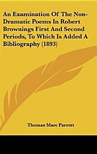 An Examination of the Non-Dramatic Poems in Robert Brownings First and Second Periods, to Which Is Added a Bibliography (1893) (Hardcover)