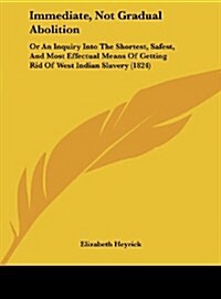 Immediate, Not Gradual Abolition: Or an Inquiry Into the Shortest, Safest, and Most Effectual Means of Getting Rid of West Indian Slavery (1824) (Hardcover)