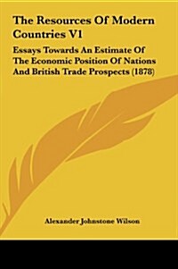 The Resources of Modern Countries V1: Essays Towards an Estimate of the Economic Position of Nations and British Trade Prospects (1878) (Hardcover)