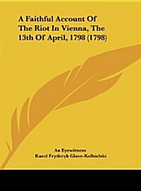 A Faithful Account of the Riot in Vienna, the 13th of April, 1798 (1798) (Hardcover)