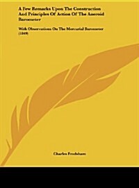 A Few Remarks Upon the Construction and Principles of Action of the Aneroid Barometer: With Observations on the Mercurial Barometer (1849) (Hardcover)