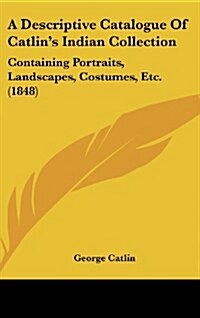 A Descriptive Catalogue of Catlins Indian Collection: Containing Portraits, Landscapes, Costumes, Etc. (1848) (Hardcover)