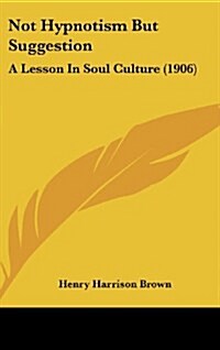 Not Hypnotism But Suggestion: A Lesson in Soul Culture (1906) (Hardcover)