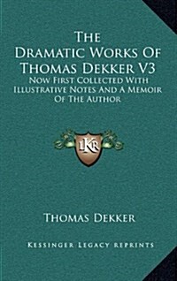 The Dramatic Works of Thomas Dekker V3: Now First Collected with Illustrative Notes and a Memoir of the Author (Hardcover)