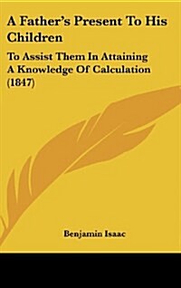 A Fathers Present to His Children: To Assist Them in Attaining a Knowledge of Calculation (1847) (Hardcover)