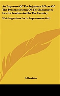 An Exposure of the Injurious Effects of the Present System of the Bankruptcy Law in London and in the Country: With Suggestions for Its Improvement ( (Hardcover)