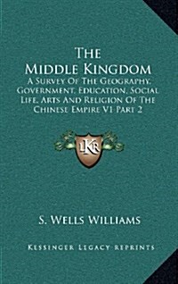 The Middle Kingdom: A Survey of the Geography, Government, Education, Social Life, Arts and Religion of the Chinese Empire V1 Part 2 (Hardcover)