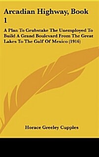 Arcadian Highway, Book 1: A Plan to Grubstake the Unemployed to Build a Grand Boulevard from the Great Lakes to the Gulf of Mexico (1916) (Hardcover)