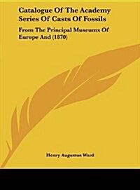 Catalogue of the Academy Series of Casts of Fossils: From the Principal Museums of Europe and (1870) (Hardcover)