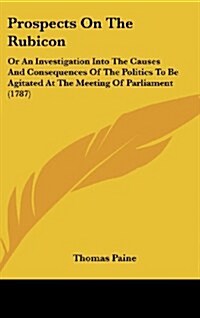 Prospects on the Rubicon: Or an Investigation Into the Causes and Consequences of the Politics to Be Agitated at the Meeting of Parliament (1787 (Hardcover)