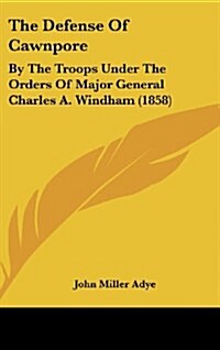 The Defense of Cawnpore: By the Troops Under the Orders of Major General Charles A. Windham (1858) (Hardcover)