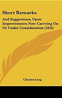 Short Remarks: And Suggestions, Upon Improvements Now Carrying on or Under Consideration (1826) (Hardcover)