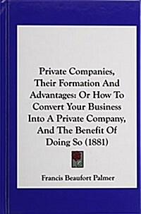 Private Companies, Their Formation and Advantages: Or How to Convert Your Business Into a Private Company, and the Benefit of Doing So (1881) (Hardcover)