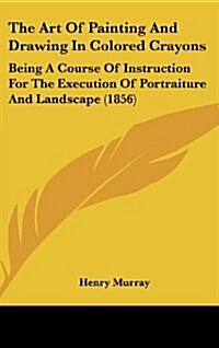 The Art of Painting and Drawing in Colored Crayons: Being a Course of Instruction for the Execution of Portraiture and Landscape (1856) (Hardcover)