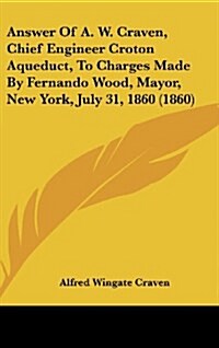 Answer of A. W. Craven, Chief Engineer Croton Aqueduct, to Charges Made by Fernando Wood, Mayor, New York, July 31, 1860 (1860) (Hardcover)