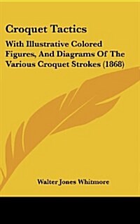 Croquet Tactics: With Illustrative Colored Figures, and Diagrams of the Various Croquet Strokes (1868) (Hardcover)