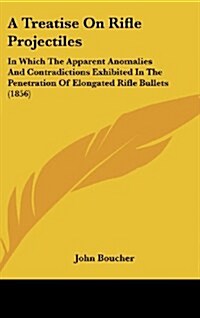 A Treatise on Rifle Projectiles: In Which the Apparent Anomalies and Contradictions Exhibited in the Penetration of Elongated Rifle Bullets (1856) (Hardcover)