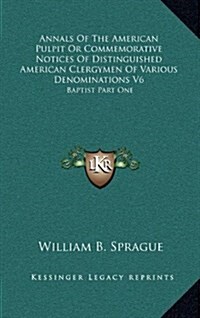 Annals of the American Pulpit or Commemorative Notices of Distinguished American Clergymen of Various Denominations V6: Baptist Part One (Hardcover)