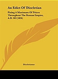 An Edict of Diocletian: Fixing a Maximum of Prices Throughout the Roman Empire, A.D. 303 (1826) (Hardcover)