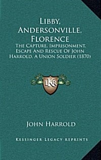 Libby, Andersonville, Florence: The Capture, Imprisonment, Escape and Rescue of John Harrold. a Union Soldier (1870) (Hardcover)