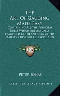 The Art of Gauging Made Easy: Containing All the Principal Rules Which Are Actually Practiced by the Officers of His Majestys Revenue of Excise and (Hardcover)