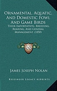 Ornamental, Aquatic, and Domestic Fowl and Game Birds: Their Importation, Breeding, Rearing, and General Management (1850) (Hardcover)