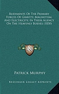 Rudiments of the Primary Forces of Gravity, Magnetism, and Electricity, in Their Agency on the Heavenly Bodies (1830) (Hardcover)