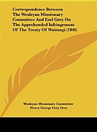 Correspondence Between the Wesleyan Missionary Committee and Earl Grey on the Apprehended Infringement of the Treaty of Waitangi (1848) (Hardcover)