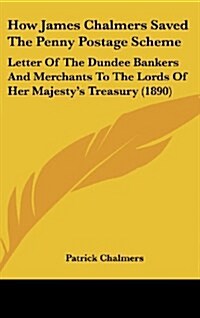 How James Chalmers Saved the Penny Postage Scheme: Letter of the Dundee Bankers and Merchants to the Lords of Her Majestys Treasury (1890) (Hardcover)