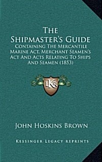 The Shipmasters Guide: Containing the Mercantile Marine ACT, Merchant Seamens ACT and Acts Relating to Ships and Seamen (1853) (Hardcover)