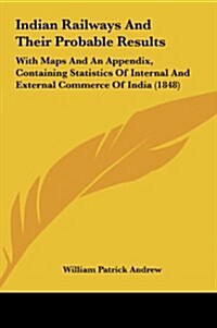 Indian Railways and Their Probable Results: With Maps and an Appendix, Containing Statistics of Internal and External Commerce of India (1848) (Hardcover)