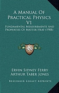 A Manual of Practical Physics V1: Fundamental Measurements and Properties of Matter Heat (1908) (Hardcover)