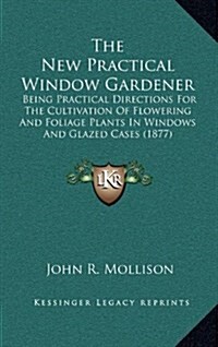 The New Practical Window Gardener: Being Practical Directions for the Cultivation of Flowering and Foliage Plants in Windows and Glazed Cases (1877) (Hardcover)