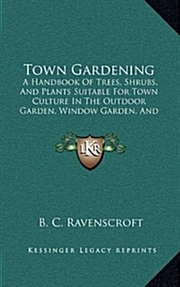 Town Gardening: A Handbook of Trees, Shrubs, and Plants Suitable for Town Culture in the Outdoor Garden, Window Garden, and Greenhouse (Hardcover)