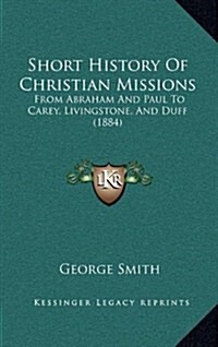 Short History of Christian Missions: From Abraham and Paul to Carey, Livingstone, and Duff (1884) (Hardcover)