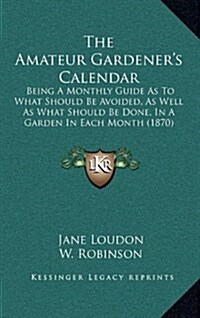 The Amateur Gardeners Calendar: Being a Monthly Guide as to What Should Be Avoided, as Well as What Should Be Done, in a Garden in Each Month (1870) (Hardcover)